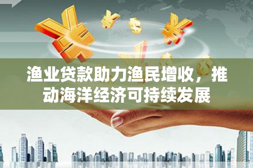 梅州渔业贷款助力渔民增收，推动海洋经济可持续发展